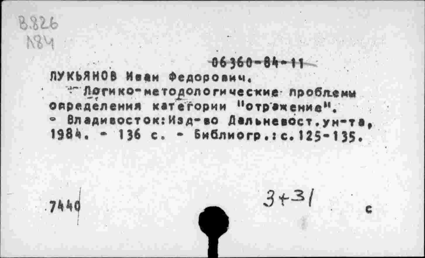 ﻿мм
06Э60-8Ы1 ЛУКЬЯНОВ Иван Федорович,
Логи ко-методологические лробл-еми определения категории "отражение". ° Владивосток:Изд-во Дальневост.ун-та 198й, - 13в с. - Библиогр.:с. 125*135•
7^
3^1